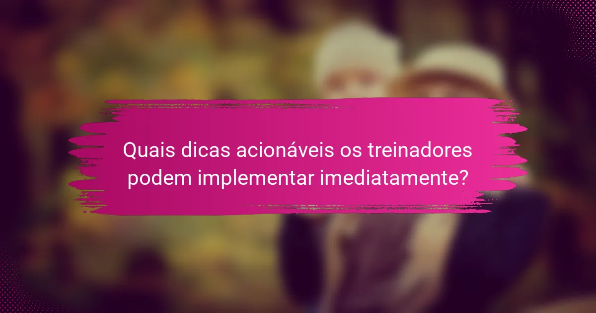 Quais dicas acionáveis os treinadores podem implementar imediatamente?