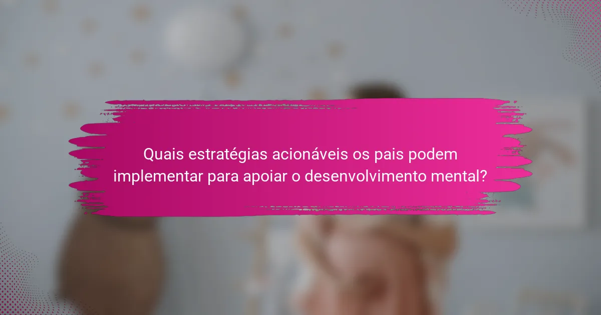 Quais estratégias acionáveis os pais podem implementar para apoiar o desenvolvimento mental?