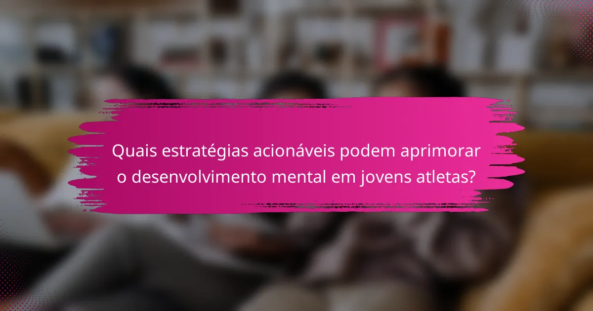 Quais estratégias acionáveis podem aprimorar o desenvolvimento mental em jovens atletas?