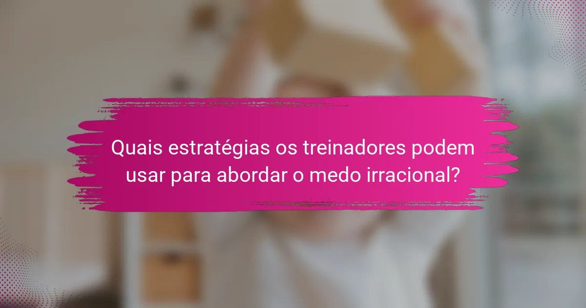 Quais estratégias os treinadores podem usar para abordar o medo irracional?