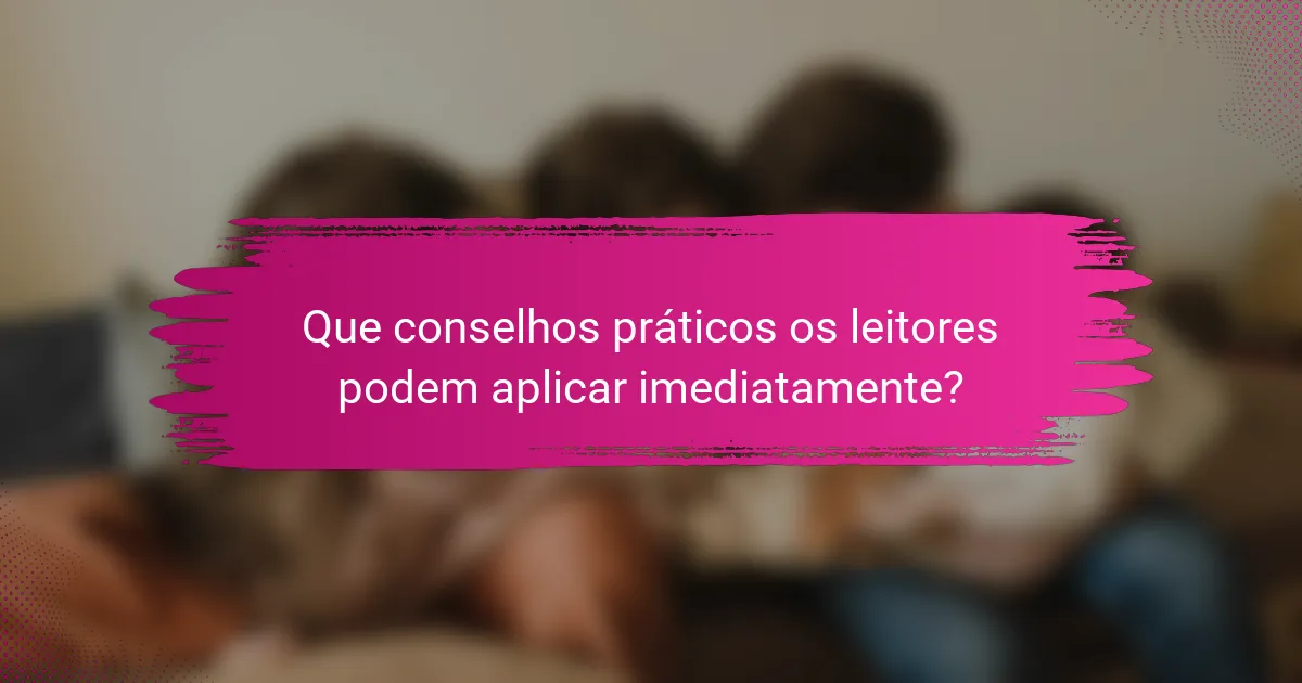 Que conselhos práticos os leitores podem aplicar imediatamente?